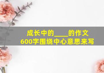 成长中的____的作文600字围绕中心意思来写