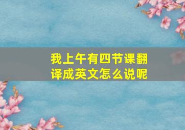 我上午有四节课翻译成英文怎么说呢