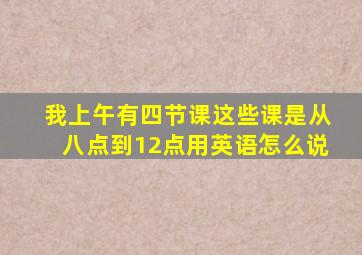 我上午有四节课这些课是从八点到12点用英语怎么说