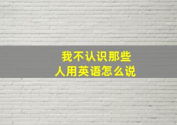 我不认识那些人用英语怎么说