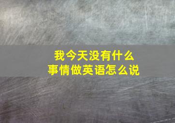 我今天没有什么事情做英语怎么说