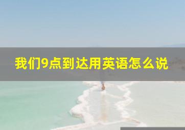 我们9点到达用英语怎么说