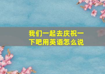 我们一起去庆祝一下吧用英语怎么说