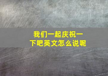 我们一起庆祝一下吧英文怎么说呢