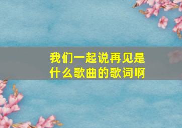 我们一起说再见是什么歌曲的歌词啊