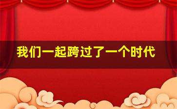 我们一起跨过了一个时代