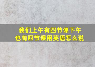 我们上午有四节课下午也有四节课用英语怎么说