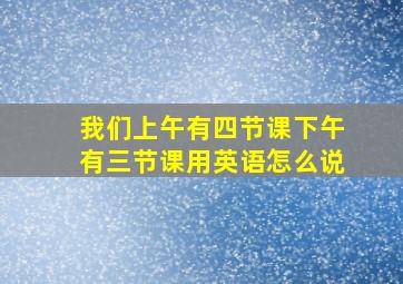 我们上午有四节课下午有三节课用英语怎么说