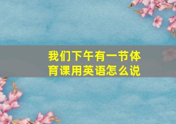 我们下午有一节体育课用英语怎么说