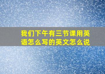 我们下午有三节课用英语怎么写的英文怎么说