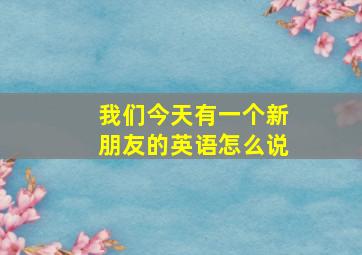 我们今天有一个新朋友的英语怎么说