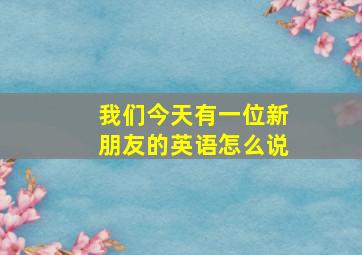 我们今天有一位新朋友的英语怎么说