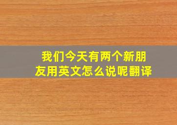 我们今天有两个新朋友用英文怎么说呢翻译