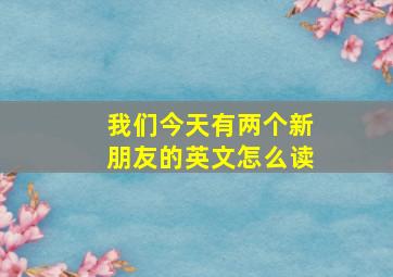 我们今天有两个新朋友的英文怎么读