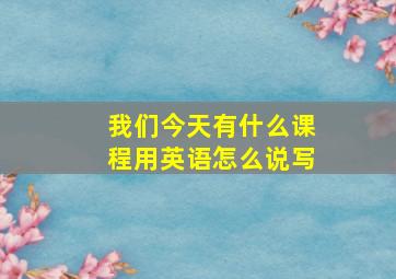 我们今天有什么课程用英语怎么说写