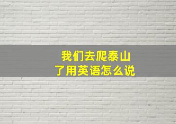 我们去爬泰山了用英语怎么说