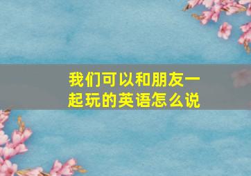 我们可以和朋友一起玩的英语怎么说