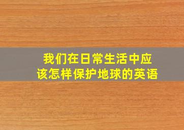 我们在日常生活中应该怎样保护地球的英语