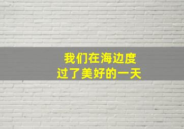 我们在海边度过了美好的一天