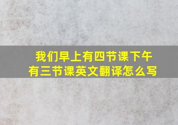 我们早上有四节课下午有三节课英文翻译怎么写