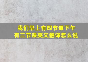 我们早上有四节课下午有三节课英文翻译怎么说