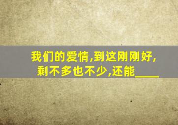 我们的爱情,到这刚刚好,剩不多也不少,还能____