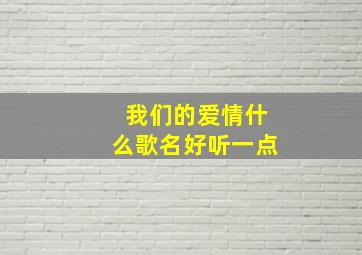 我们的爱情什么歌名好听一点