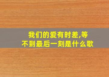 我们的爱有时差,等不到最后一刻是什么歌