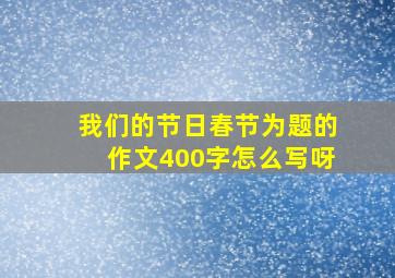 我们的节日春节为题的作文400字怎么写呀