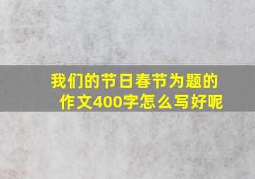 我们的节日春节为题的作文400字怎么写好呢