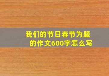 我们的节日春节为题的作文600字怎么写