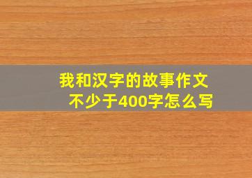 我和汉字的故事作文不少于400字怎么写