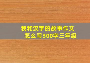 我和汉字的故事作文怎么写300字三年级