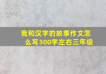 我和汉字的故事作文怎么写300字左右三年级