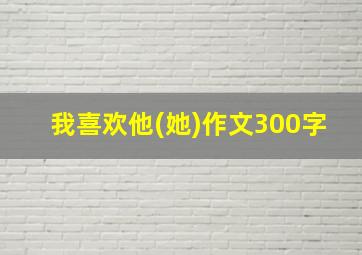 我喜欢他(她)作文300字