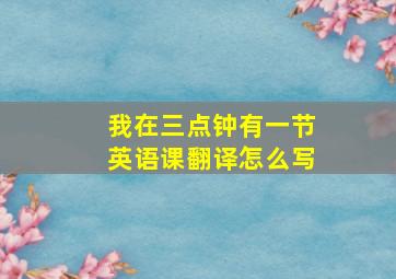 我在三点钟有一节英语课翻译怎么写