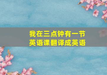 我在三点钟有一节英语课翻译成英语