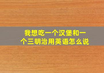 我想吃一个汉堡和一个三明治用英语怎么说