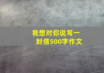 我想对你说写一封信500字作文