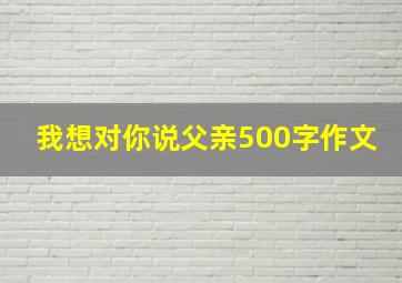 我想对你说父亲500字作文