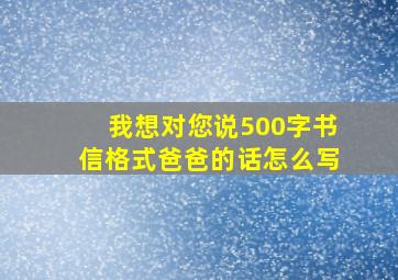 我想对您说500字书信格式爸爸的话怎么写