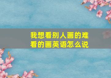 我想看别人画的难看的画英语怎么说