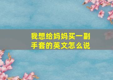 我想给妈妈买一副手套的英文怎么说