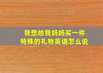 我想给我妈妈买一件特殊的礼物英语怎么说