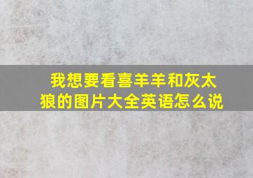 我想要看喜羊羊和灰太狼的图片大全英语怎么说