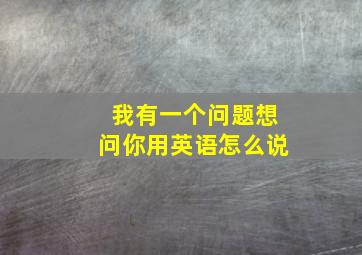 我有一个问题想问你用英语怎么说