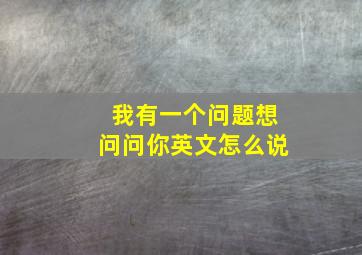 我有一个问题想问问你英文怎么说