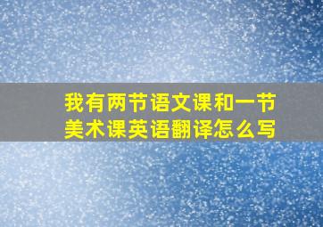 我有两节语文课和一节美术课英语翻译怎么写