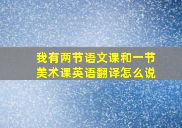 我有两节语文课和一节美术课英语翻译怎么说