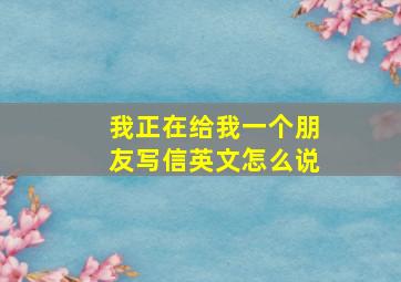 我正在给我一个朋友写信英文怎么说